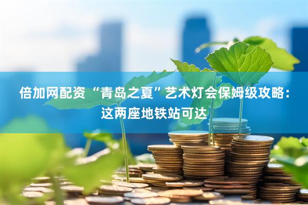 倍加网配资 “青岛之夏”艺术灯会保姆级攻略：这两座地铁站可达