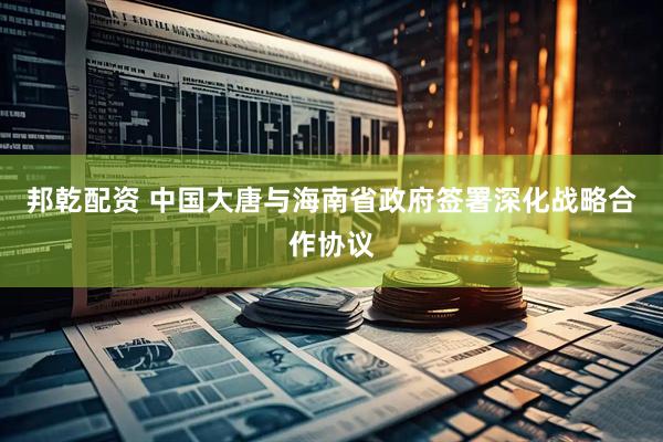邦乾配资 中国大唐与海南省政府签署深化战略合作协议