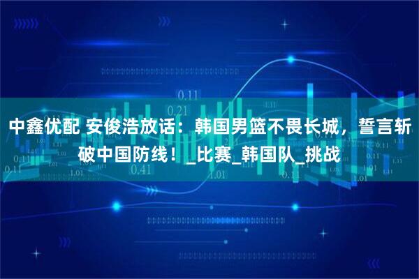 中鑫优配 安俊浩放话：韩国男篮不畏长城，誓言斩破中国防线！_比赛_韩国队_挑战