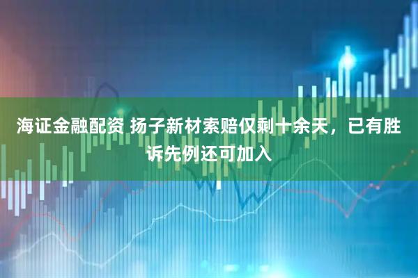 海证金融配资 扬子新材索赔仅剩十余天，已有胜诉先例还可加入