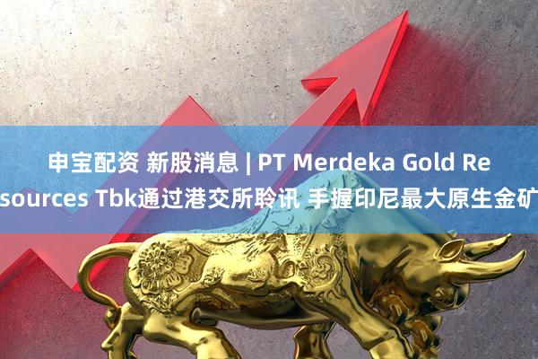 申宝配资 新股消息 | PT Merdeka Gold Resources Tbk通过港交所聆讯 手握印尼最大原生金矿
