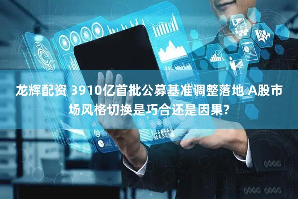 龙辉配资 3910亿首批公募基准调整落地 A股市场风格切换是巧合还是因果？