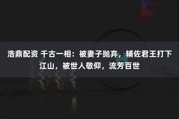 浩鼎配资 千古一相：被妻子抛弃，辅佐君王打下江山，被世人敬仰，流芳百世